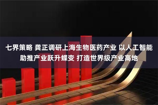 七界策略 龚正调研上海生物医药产业 以人工智能助推产业跃升蝶变 打造世界级产业高地
