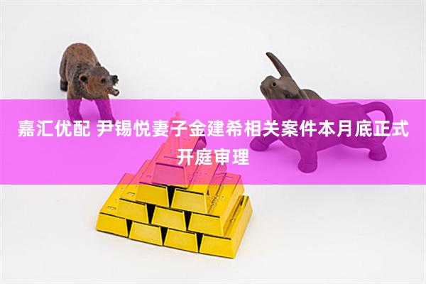 嘉汇优配 尹锡悦妻子金建希相关案件本月底正式开庭审理