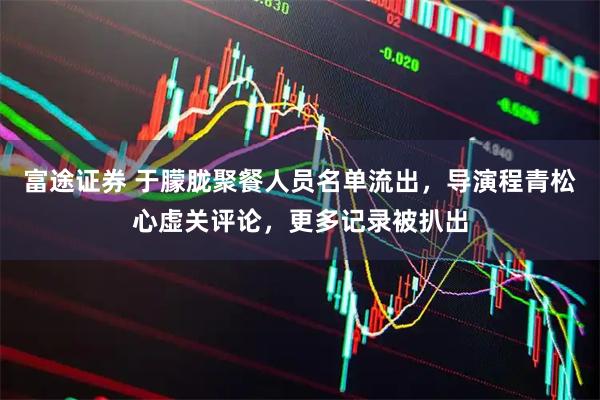 富途证券 于朦胧聚餐人员名单流出，导演程青松心虚关评论，更多记录被扒出
