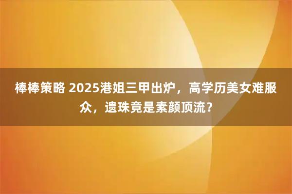 棒棒策略 2025港姐三甲出炉，高学历美女难服众，遗珠竟是素颜顶流？