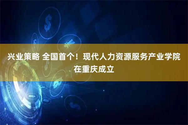 兴业策略 全国首个！现代人力资源服务产业学院在重庆成立