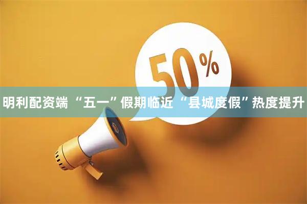明利配资端 “五一”假期临近 “县城度假”热度提升