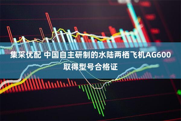 集采优配 中国自主研制的水陆两栖飞机AG600取得型号合格证