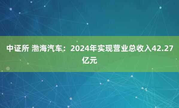 中证所 渤海汽车：2024年实现营业总收入42.27亿元
