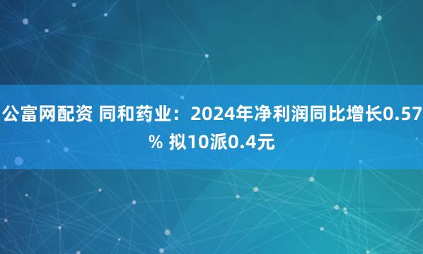 公富网配资 同和药业：2024年净利润同比增长0.57% 拟10派0.4元