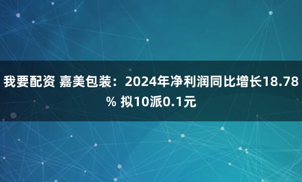 我要配资 嘉美包装：2024年净利润同比增长18.78% 拟10派0.1元