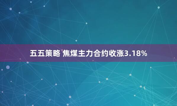 五五策略 焦煤主力合约收涨3.18%