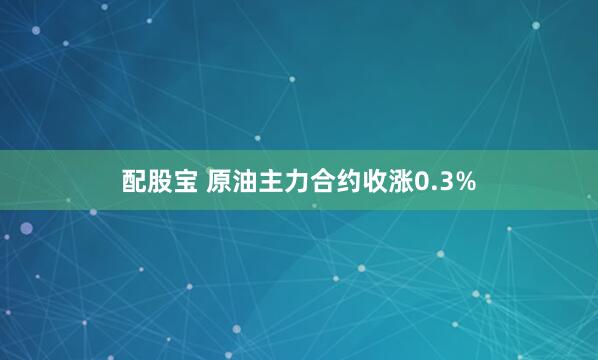 配股宝 原油主力合约收涨0.3%
