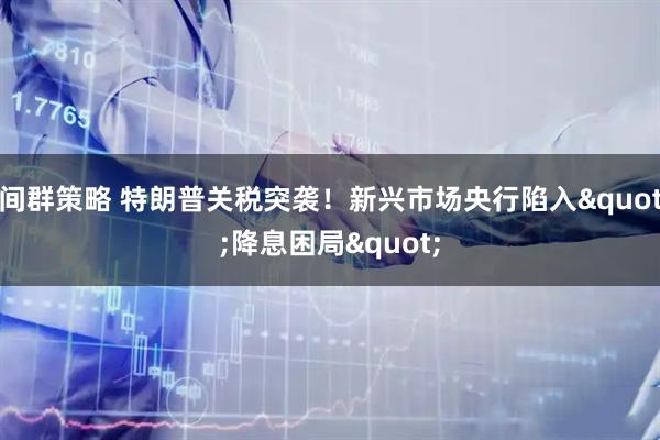 间群策略 特朗普关税突袭！新兴市场央行陷入&quot;降息困局&quot;