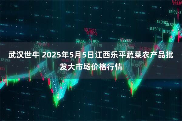 武汉世牛 2025年5月5日江西乐平蔬菜农产品批发大市场价格行情