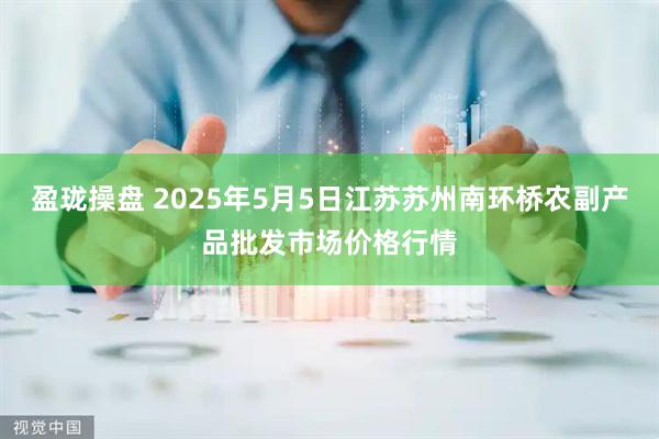 盈珑操盘 2025年5月5日江苏苏州南环桥农副产品批发市场价格行情