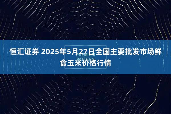 恒汇证券 2025年5月27日全国主要批发市场鲜食玉米价格行情