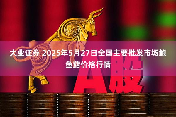 大业证券 2025年5月27日全国主要批发市场鲍鱼菇价格行情