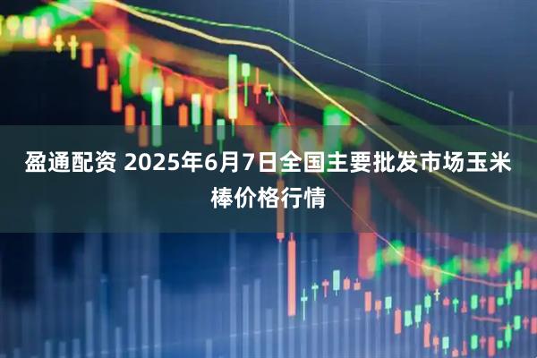 盈通配资 2025年6月7日全国主要批发市场玉米棒价格行情