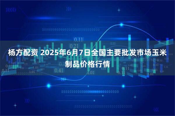杨方配资 2025年6月7日全国主要批发市场玉米制品价格行情