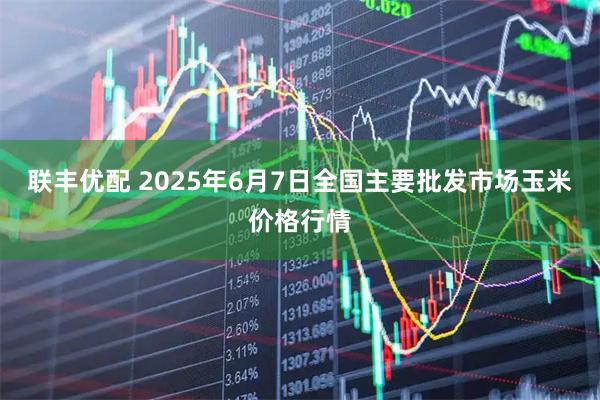 联丰优配 2025年6月7日全国主要批发市场玉米价格行情