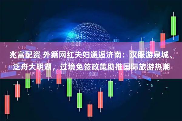 兆富配资 外籍网红夫妇邂逅济南：汉服游泉城、泛舟大明湖，过境免签政策助推国际旅游热潮