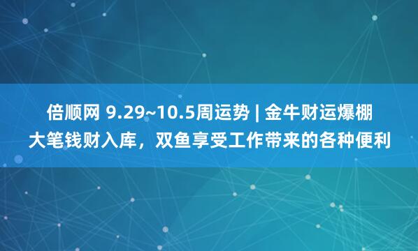倍顺网 9.29~10.5周运势 | 金牛财运爆棚大笔钱财入库，双鱼享受工作带来的各种便利