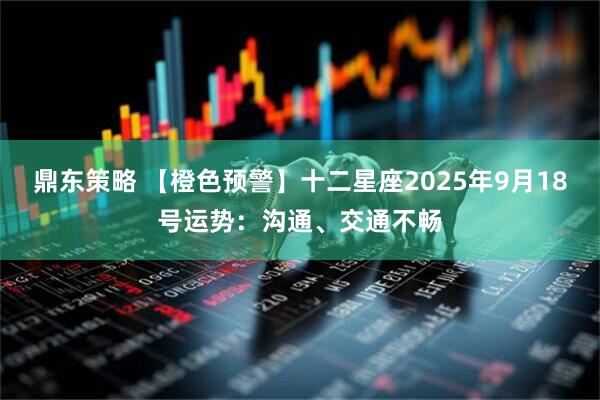 鼎东策略 【橙色预警】十二星座2025年9月18号运势：沟通、交通不畅