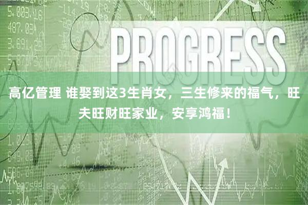 高亿管理 谁娶到这3生肖女，三生修来的福气，旺夫旺财旺家业，安享鸿福！