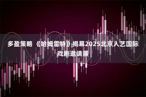 多盈策略 《哈姆雷特》揭幕2025北京人艺国际戏剧邀请展