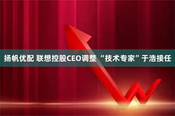 扬帆优配 联想控股CEO调整 “技术专家”于浩接任
