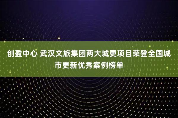 创盈中心 武汉文旅集团两大城更项目荣登全国城市更新优秀案例榜单