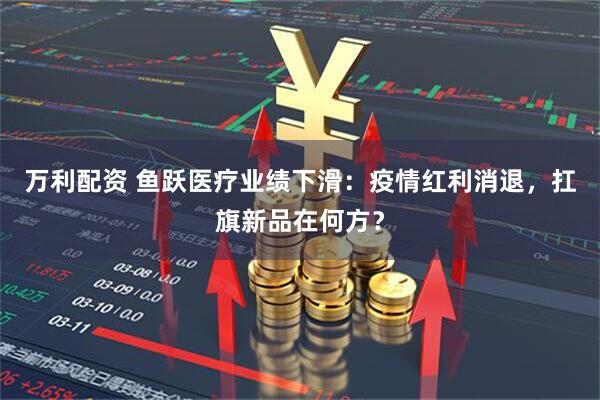 万利配资 鱼跃医疗业绩下滑：疫情红利消退，扛旗新品在何方？
