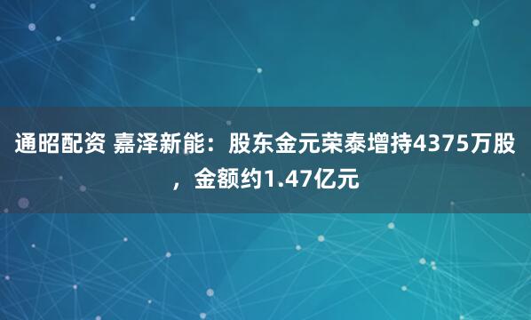 通昭配资 嘉泽新能:股东金元荣泰增持4375万股,金额约1.47亿元