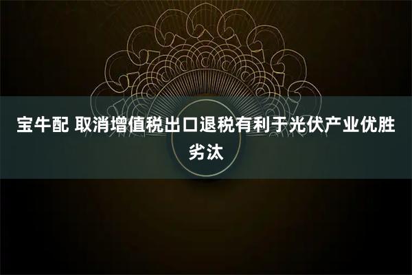 宝牛配 取消增值税出口退税有利于光伏产业优胜劣汰