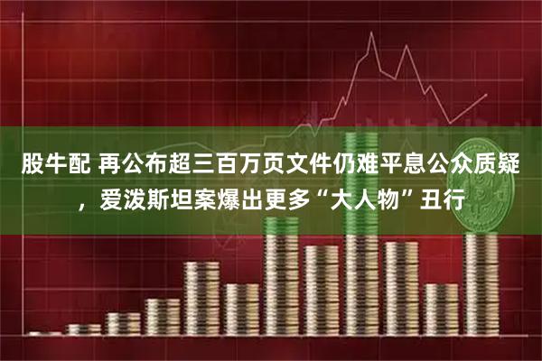 股牛配 再公布超三百万页文件仍难平息公众质疑，爱泼斯坦案爆出更多“大人物”丑行