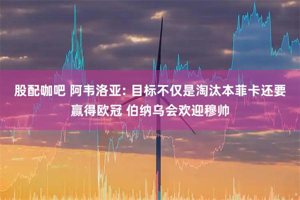 股配咖吧 阿韦洛亚: 目标不仅是淘汰本菲卡还要赢得欧冠 伯纳乌会欢迎穆帅