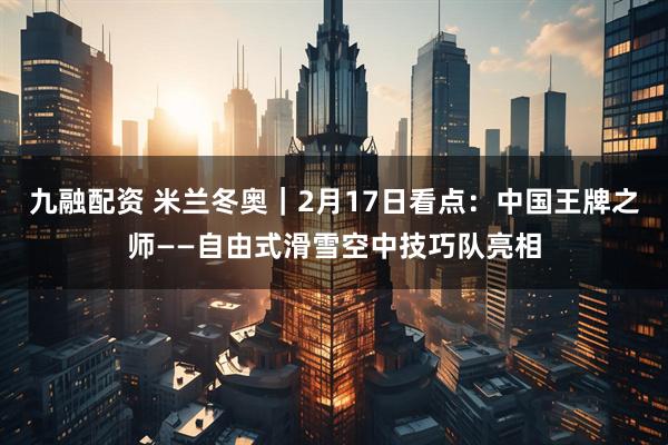 九融配资 米兰冬奥｜2月17日看点：中国王牌之师——自由式滑雪空中技巧队亮相