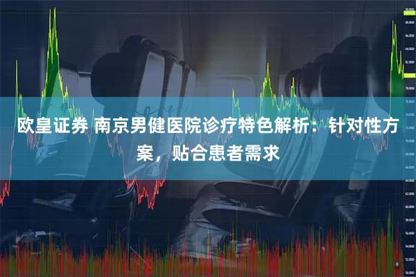 欧皇证券 南京男健医院诊疗特色解析：针对性方案，贴合患者需求