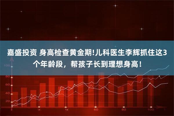 嘉盛投资 身高检查黄金期!儿科医生李辉抓住这3个年龄段，帮孩子长到理想身高！