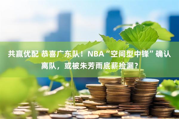 共赢优配 恭喜广东队！NBA“空间型中锋”确认离队，或被朱芳雨底薪捡漏？
