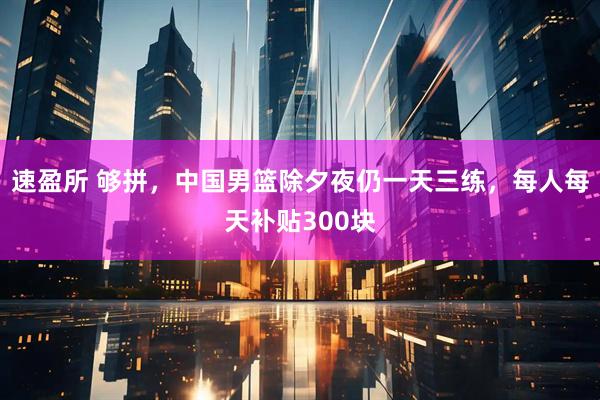 速盈所 够拼，中国男篮除夕夜仍一天三练，每人每天补贴300块