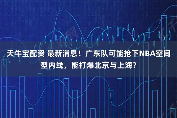 天牛宝配资 最新消息！广东队可能抢下NBA空间型内线，能打爆北京与上海？