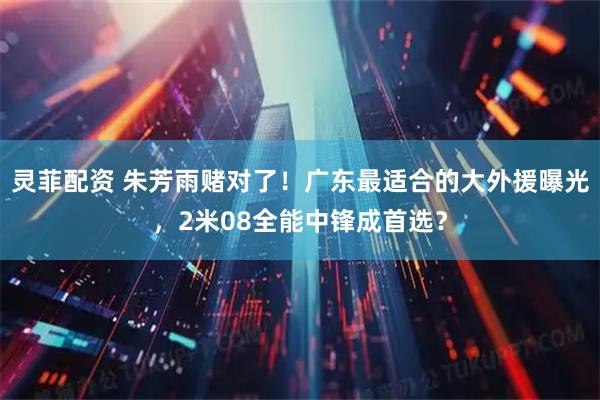 灵菲配资 朱芳雨赌对了！广东最适合的大外援曝光，2米08全能中锋成首选？