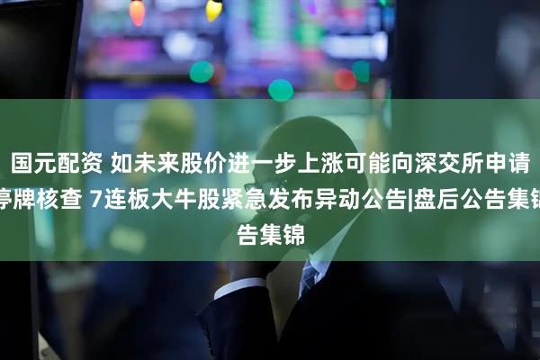 国元配资 如未来股价进一步上涨可能向深交所申请停牌核查 7连板大牛股紧急发布异动公告|盘后公告集锦