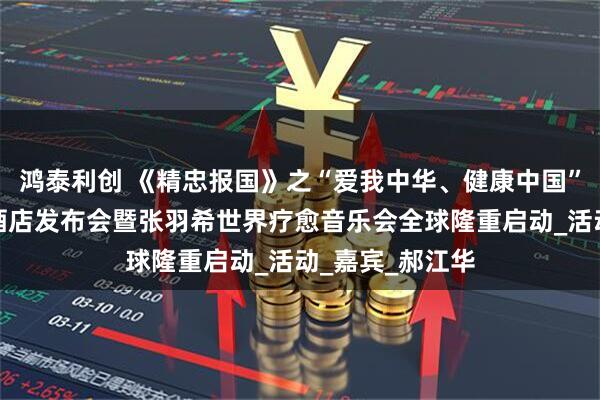 鸿泰利创 《精忠报国》之“爱我中华、健康中国”羽希有约疗愈酒店发布会暨张羽希世界疗愈音乐会全球隆重启动_活动_嘉宾_郝江华