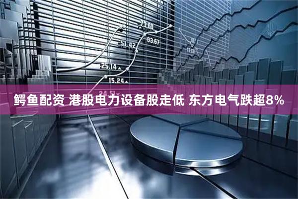 鳄鱼配资 港股电力设备股走低 东方电气跌超8%