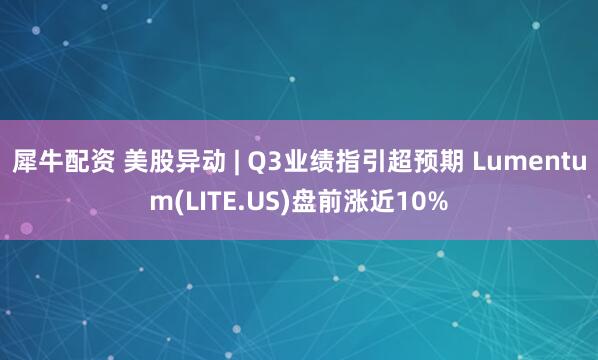 犀牛配资 美股异动 | Q3业绩指引超预期 Lumentum(LITE.US)盘前涨近10%