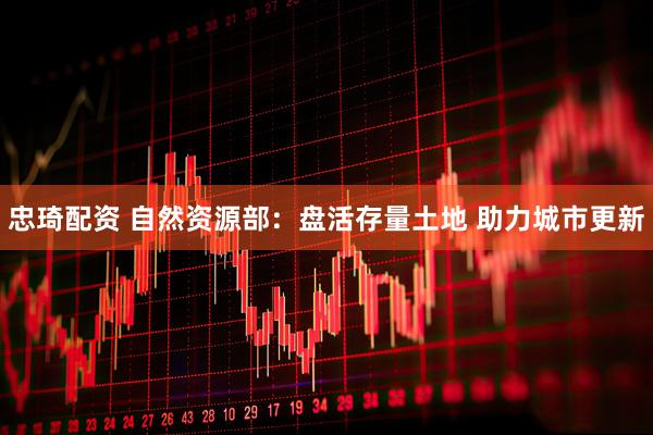 忠琦配资 自然资源部：盘活存量土地 助力城市更新