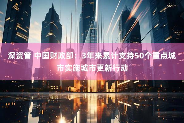 深资管 中国财政部:3年来累计支持50个重点城市实施城市更新行动